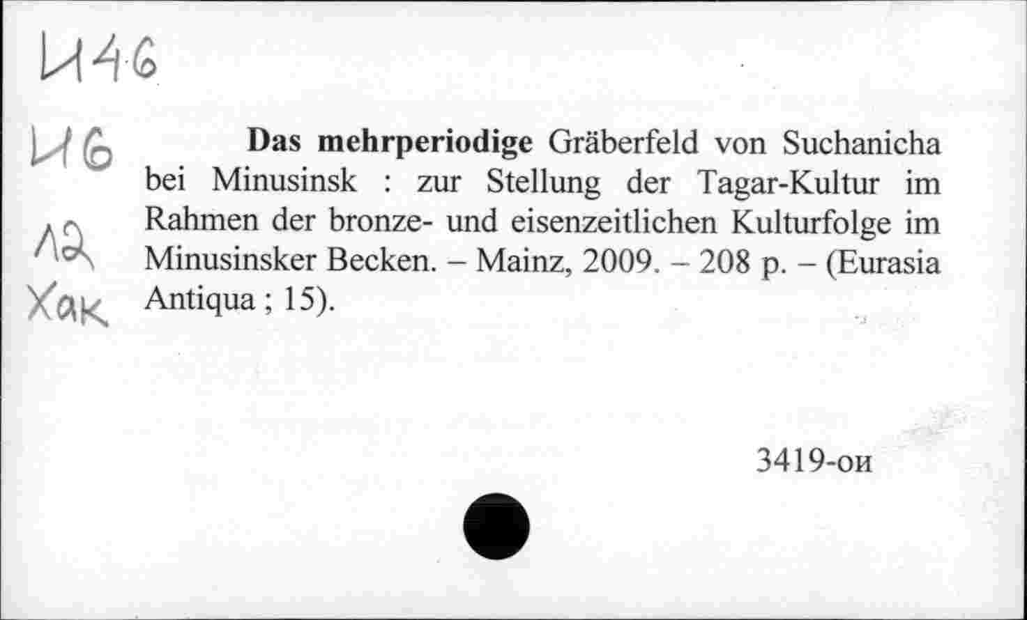 ﻿Й 46
Й 6
Хак
Das mehrperiodige Gräberfeld von Suchanicha bei Minusinsk : zur Stellung der Tagar-Kultur im Rahmen der bronze- und eisenzeitlichen Kulturfolge im Minusinsker Becken. - Mainz, 2009. - 208 p. - (Eurasia Antiqua ; 15).
3419-ои